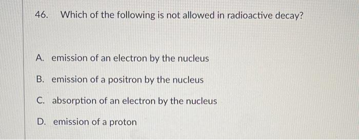 46 Which Of The Following Is Not Allowed In Radioactive Decay A Emission Of An Electron By The Nucleus B Emission Of 1