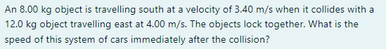 An 8 00 Kg Object Is Travelling South At A Velocity Of 3 40 M S When It Collides With A 12 0 Kg Object Travelling East A 1