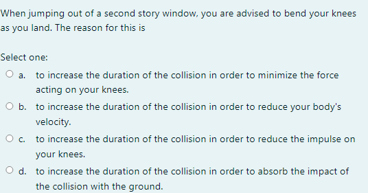 When Jumping Out Of A Second Story Window You Are Advised To Bend Your Knees As You Land The Reason For This Is Select 1