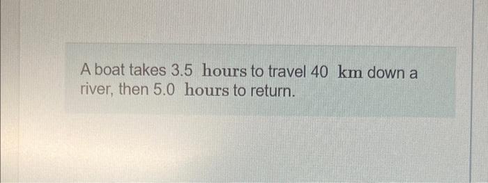 A Boat Takes 3 5 Hours To Travel 40 Km Down A River Then 5 0 Hours To Return Determine The Speed Of The Water In The 1