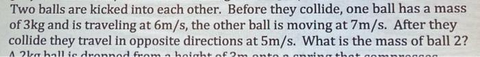 Two Balls Are Kicked Into Each Other Before They Collide One Ball Has A Mass Of 3kg And Is Traveling At 6m S The Othe 1