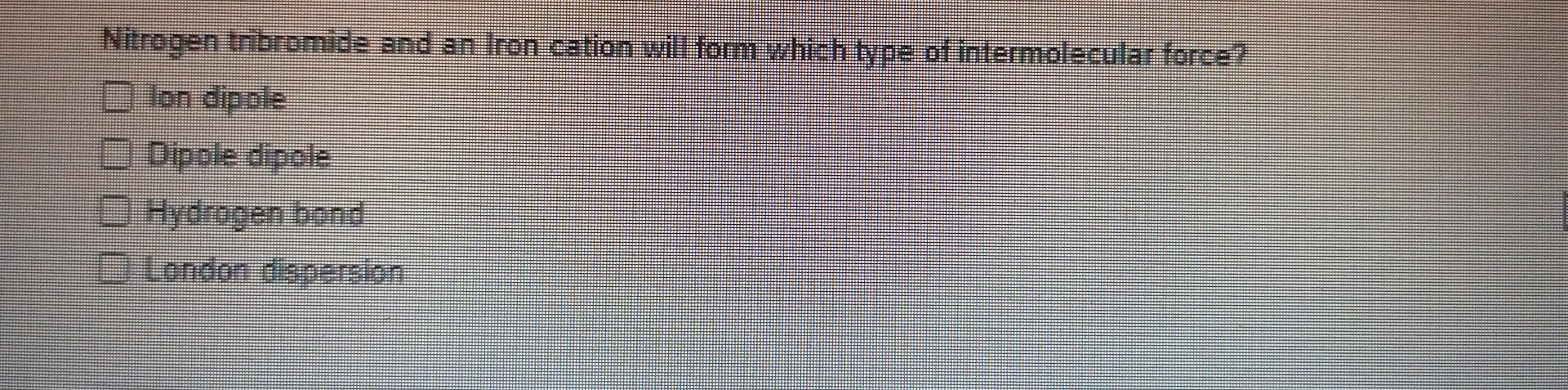 Nitrogen Tribromide And An Iron Cation Will Fom Which Type Of Intermolecular Force 1 Ton Dipole Dipole Dipele Hydrogen 1