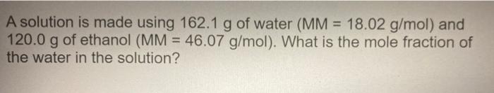 A Solution Is Made Using 162 1 G Of Water Mm 18 02 G Mol And 120 0 G Of Ethanol Mm 46 07 G Mol What Is The Mole 1