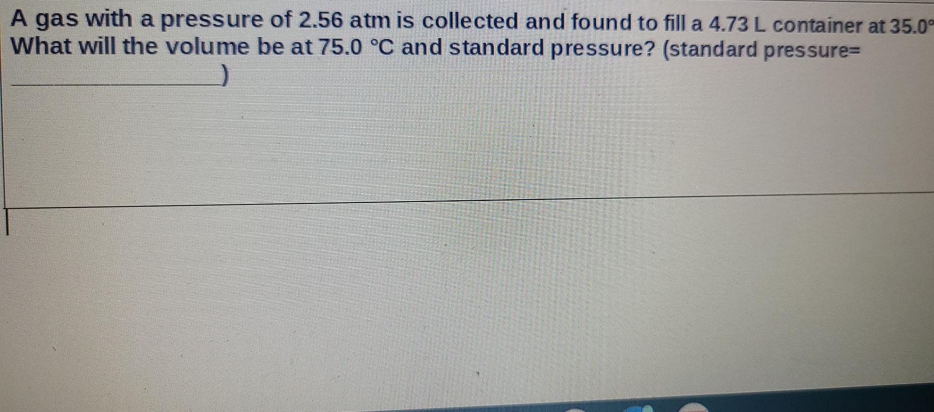 A Gas With A Pressure Of 2 56 Atm Is Collected And Found To Fill A 4 73 L Container At 35 0 What Will The Volume Be At 1
