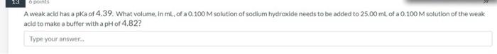 13 6 Points A Weak Acid Has A Pka Of 4 39 What Volume In Ml Of A 0 100 M Solution Of Sodium Hydroxide Needs To Be Add 2