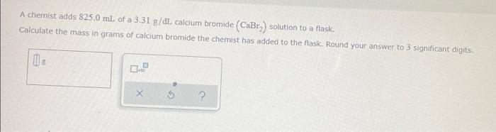 A Chemist Adds 825 0 Ml Of A 3 31 G Dl Calcium Bromide Cabry Solution To A Flask Calculate The Mass In Grams Of Calci 1
