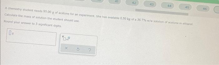 41 42 43 44 45 46 A Chemistry Student Needs 95 00 G Of Acetone For An Experimentshe Has Available 0 50 Kg Of A 36 7 W W 1