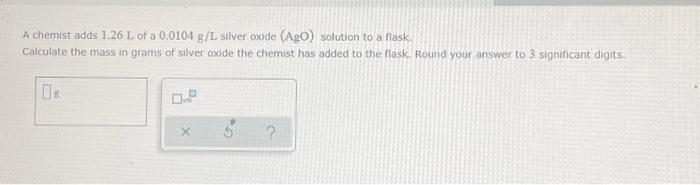 A Chemist Adds 1 26 L Of A 0 0104 G L Silver Oxide Ago Solution To A Flask Calculate The Mass In Grams Of Silver Oxid 1