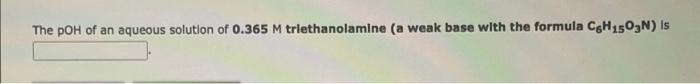 The Poh Of An Aqueous Solution Of 0 365 M Triethanolamine A Weak Base With The Formula Cgh 1503n Is 1