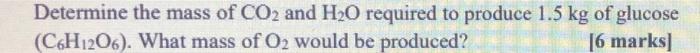 Determine The Mass Of Co2 And H2o Required To Produce 1 5 Kg Of Glucose C6h1206 What Mass Of Oz Would Be Produced 6 1