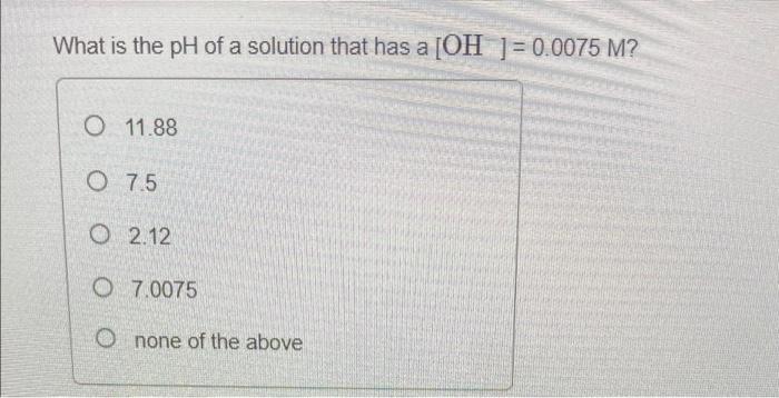 What Is The Ph Of A Solution That Has A Oh 0 0075 M O 11 88 0 7 5 O 2 12 O 7 0075 O None Of The Above 1