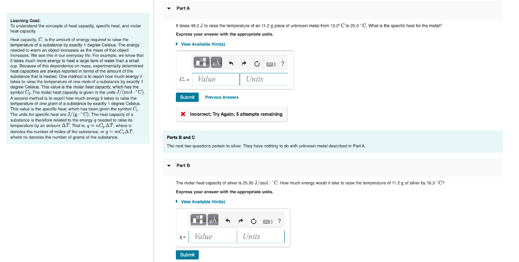 Part A It Takes 48 0 J To Raise The Temperature Of An 11 2 G Piece Of Unknown Metal From 13 0 C To 25 0 C What Is The S 1