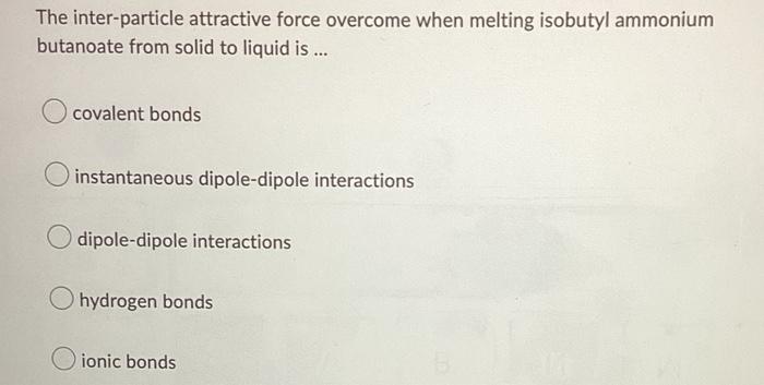 The Inter Particle Attractive Force Overcome When Melting Isobutyl Ammonium Butanoate From Solid To Liquid Is Covale 1
