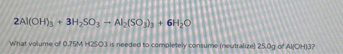 2al Oh 3 3h2so3 Al2 So3 3 6h2o What Volume Of 0 75m H2so3 Is Needed To Completely Consume Neutralize 25 0g Of 1