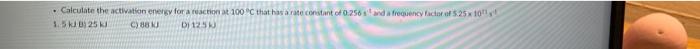 Calculate The Activation Energy For A Reaction At 100c That Has A Rate Constant Of 0 256 Warency Actor Of 5 25x10 5 50 1