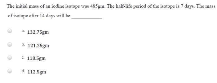 The Initial Mass Of An Iodine Isotope Was 485gm The Half Life Period Of The Isotope Is 7 Days The Mass Of Isotope Afte 1