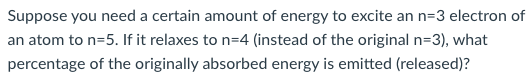 Suppose You Need A Certain Amount Of Energy To Excite An N 3 Electron Of An Atom To N 5 If It Relaxes To N 4 Instead O 1