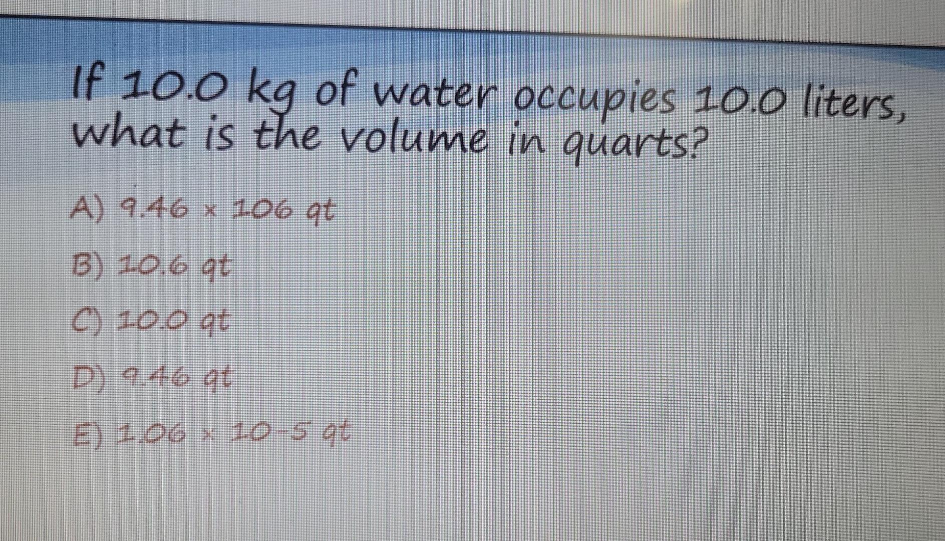 If 10 0 Kg Of Water Occupies 10 0 Liters What Is The Volume In Quarts A 9 46 X 106 Ot B 10 6 Gt C 10 0 At D 9 46 9 1