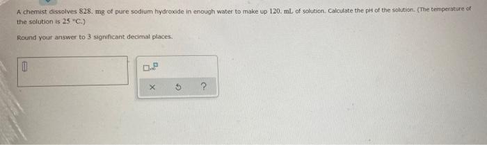 A Chemist Dissolves 828 Mg Of Pure Sodium Hydroxide In Enough Water To Make Up 120 Ml Of Solution Calculate The Ph Of 1