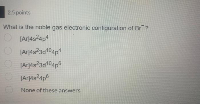 2 5 Points What Is The Noble Gas Electronic Configuration Of Br Ar 4s24p4 Ar 4s23d104p4 Ar 4s23d104p6 Ar 4524p6 Non 1