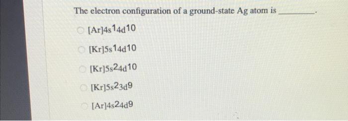 The Electron Configuration Of A Ground State Ag Atom Is Ar 4814d 10 Kr 5s 14d10 Kr 5524010 Kr 5s23d9 Ar 48249 1