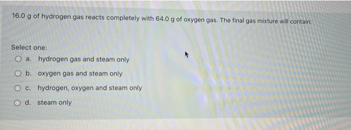 16 0 G Of Hydrogen Gas Reacts Completely With 64 0 G Of Oxygen Gas The Final Gas Mixture Will Contain Select One O A 1