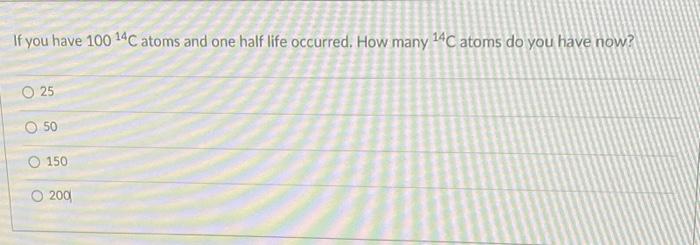 If You Have 100 14c Atoms And One Half Life Occurred How Many 14c Atoms Do You Have Now O 25 O 50 O 150 O 200 1