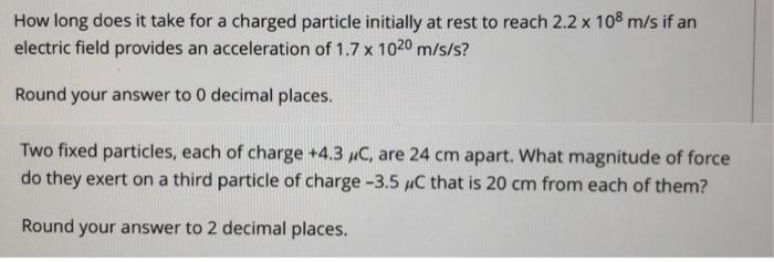 How Long Does It Take For A Charged Particle Initially At Rest To Reach 2 2 X 108 M S If An Electric Field Provides An A 1
