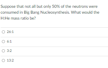 Suppose That Not All But Only 50 Of The Neutrons Were Consumed In Big Bang Nucleosynthesis What Would The H He Mass Ra 1