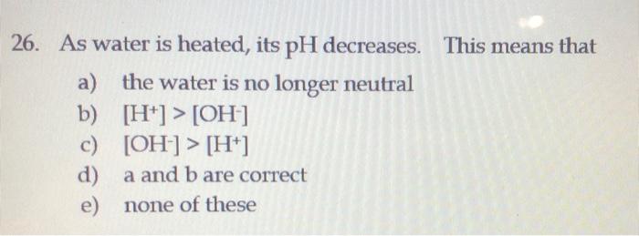 26 As Water Is Heated Its Ph Decreases This Means That A The Water Is No Longer Neutral B H Oh C Oh H 1