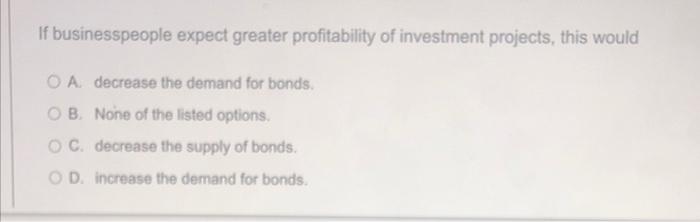 If Businesspeople Expect Greater Profitability Of Investment Projects This Would O A Decrease The Demand For Bonds Ob 1