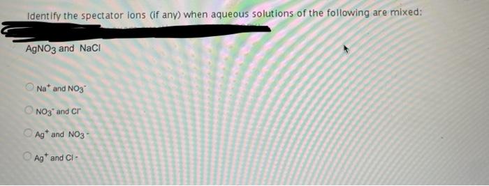Identify The Spectator Ions If Any When Aqueous Solutions Of The Following Are Mixed Agno3 And Nacl Naand No3 No3 And 1