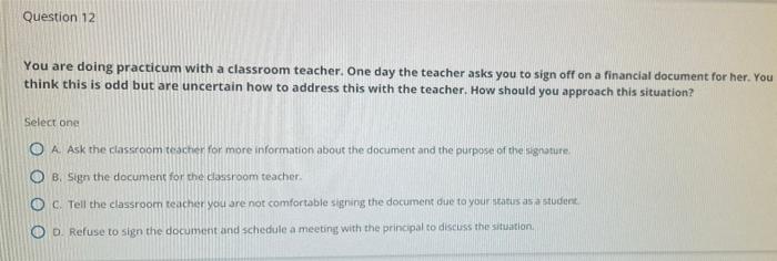 Question 12 You Are Doing Practicum With A Classroom Teacher One Day The Teacher Asks You To Sign Off On A Financial Do 1