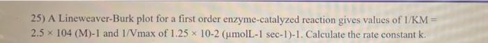 25 A Lineweaver Burk Plot For A First Order Enzyme Catalyzed Reaction Gives Values Of I Km 2 5 X 104 M 1 And 1 Vmax 1