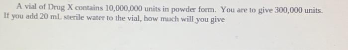 A Vial Of Drug X Contains 10 000 000 Units In Powder Form You Are To Give 300 000 Units If You Add 20 Ml Sterile Water 1