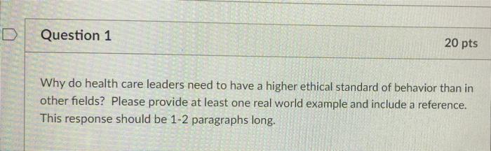 Question 1 20 Pts Why Do Health Care Leaders Need To Have A Higher Ethical Standard Of Behavior Than In Other Fields Pl 1