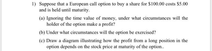 1 Suppose That A European Call Option To Buy A Share For 100 00 Costs 5 00 And Is Held Until Maturity A Ignoring T 1