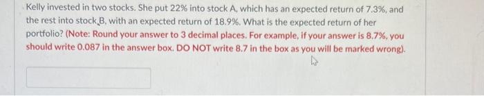 Kelly Invested In Two Stocks She Put 22 Into Stock A Which Has An Expected Return Of 7 3 And The Rest Into Stock B 1