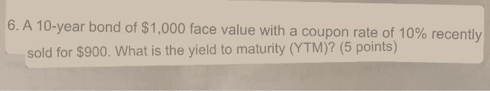6 A 10 Year Bond Of 1 000 Face Value With A Coupon Rate Of 10 Recently Sold For 900 What Is The Yield To Maturity 1