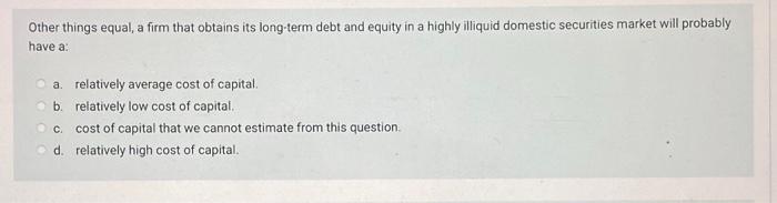 Other Things Equal A Firm That Obtains Its Long Term Debt And Equity In A Highly Illiquid Domestic Securities Market Wi 1