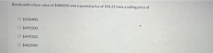 Bonds With A Face Value Of 480000 And A Quoted Price Of 104 25 Have A Selling Price Of O 500400 499200 499320 O 482 1