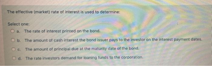 The Effective Market Rate Of Interest Is Used To Determine Select One O A The Rate Of Interest Printed On The Bond 1
