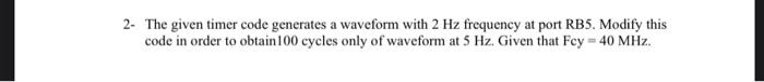 2 The Given Timer Code Generates A Waveform With 2 Hz Frequency At Port Rb5 Modify This Code In Order To Obtain 100 Cy 1