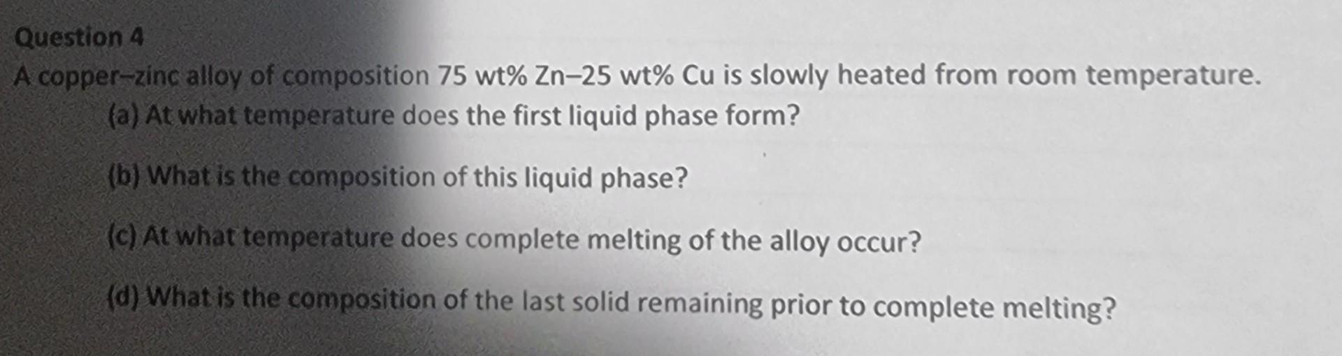 Question 4 A Copper Zinc Alloy Of Composition 75 Wt Zn 25 Wt Cu Is Slowly Heated From Room Temperature A At What Te 1
