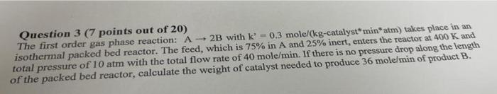 Question 3 7 Points Out Of 20 The First Order Gas Phase Reaction A 2b With K 0 3 Mole Kg Catalyst Min Atmtakes Plac 1