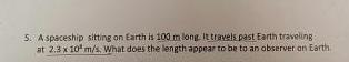 5 A Spaceship Sitting On Earth Is 100 M Long It Travels Past Earth Traveling At 2 3x10 M S What Does The Length Appear 1