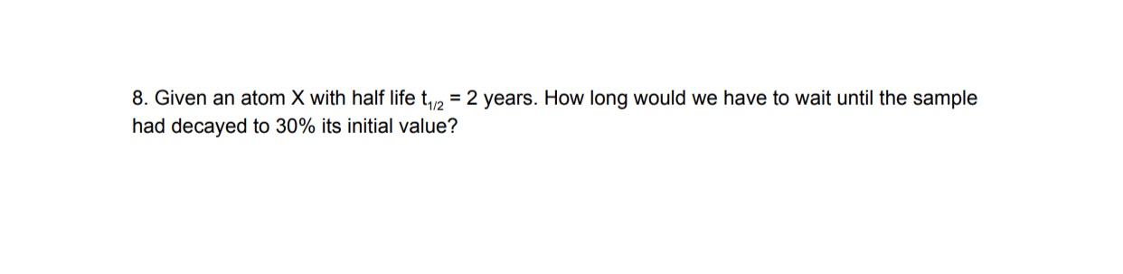 8 Given An Atom X With Half Life T12 2 Years How Long Would We Have To Wait Until The Sample Had Decayed To 30 Its 1