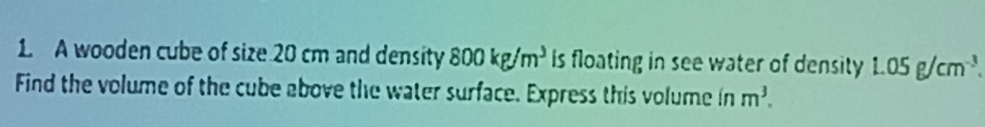 1 A Wooden Cube Of Size 20 Cm And Density 800 Kg M Is Floating In See Water Of Density 1 05 G Cm Find The Volume Of T 1