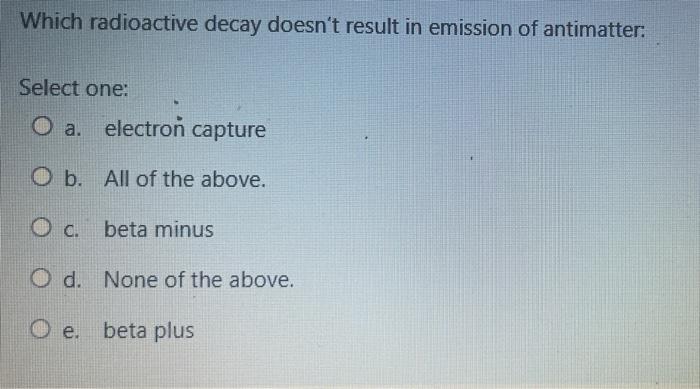 Which Radioactive Decay Doesn T Result In Emission Of Antimatter Select One O A Electron Capture O B All Of The Abov 1