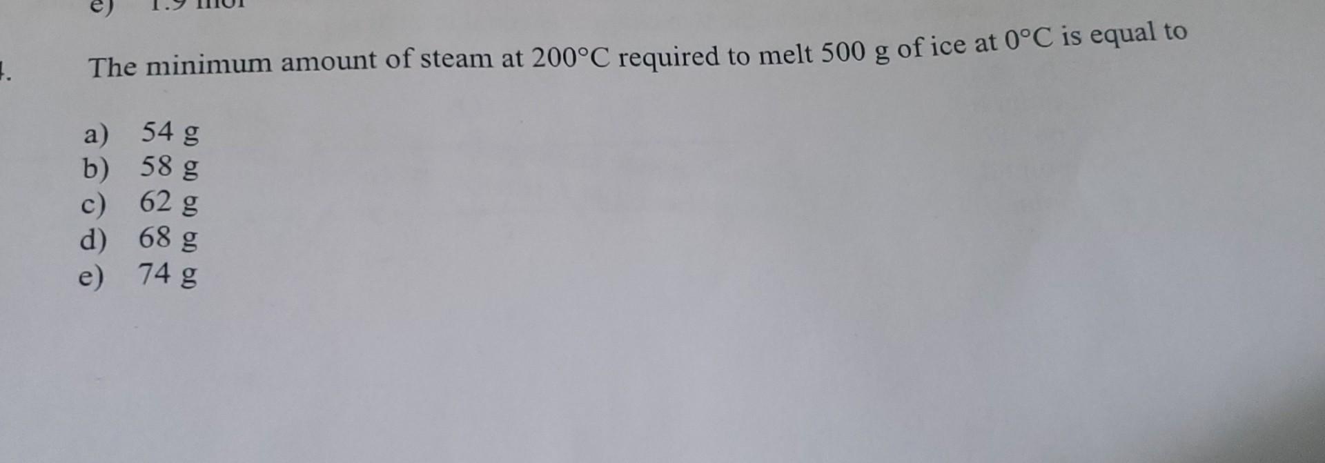 1 The Minimum Amount Of Steam At 200 C Required To Melt 500 G Of Ice At 0 C Is Equal To A 54 G B 58 G C 62 G D 68 G 1
